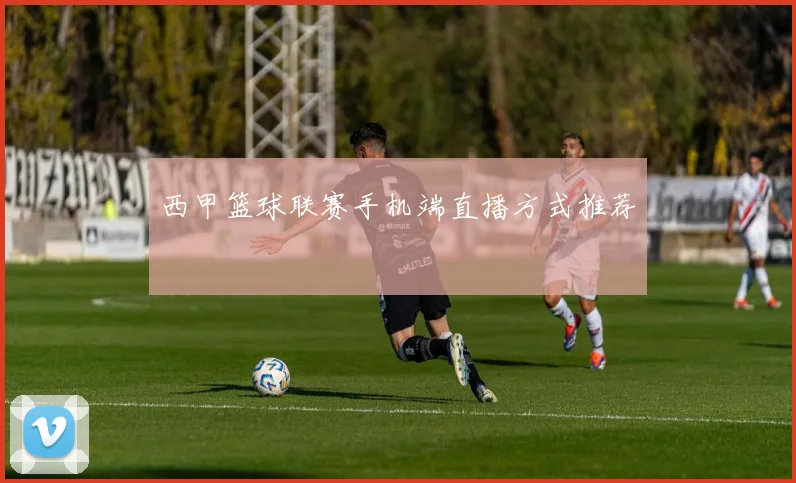 西甲篮球联赛手机端直播方式推荐