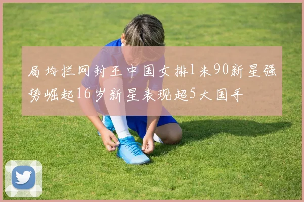 局均拦网封王中国女排1米90新星强势崛起16岁新星表现超5大国手