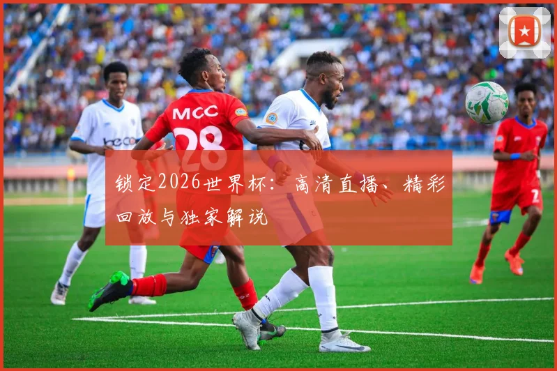 锁定2026世界杯：高清直播、精彩回放与独家解说
