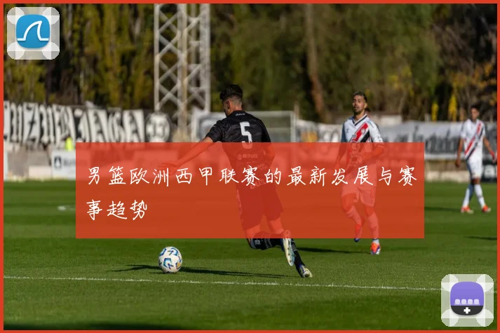 男篮欧洲西甲联赛的最新发展与赛事趋势
